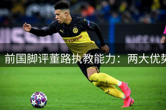 前国脚评董路执教能力：两大优势明显 直言名帅也有短板