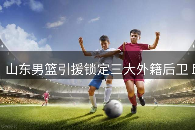 山东男篮引援锁定三大外籍后卫 邱彪钦点目标引多队角逐