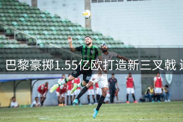 巴黎豪掷1.55亿欧打造新三叉戟 连签三大锋线新星