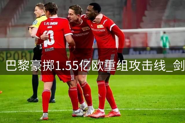 巴黎豪掷1.55亿欧重组攻击线 剑指欧冠三连冠