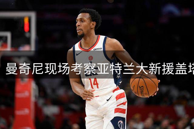 曼奇尼现场考察亚特兰大新援盖塔诺，或招入欧国联阵容