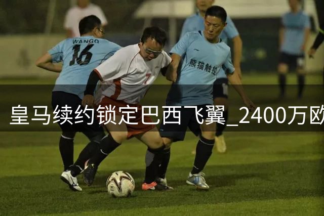皇马续约锁定巴西飞翼 2400万欧年薪留住关键先生