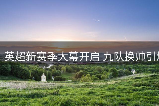 英超新赛季大幕开启 九队换帅引爆争冠悬念