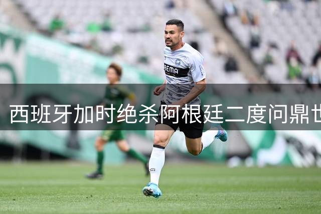西班牙加时绝杀阿根廷二度问鼎世界杯 姆巴佩10球穿金靴