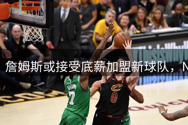 詹姆斯或接受底薪加盟新球队，NBA补贴政策引关注
