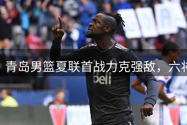 青岛男篮夏联首战力克强敌，六将齐发锁定胜局