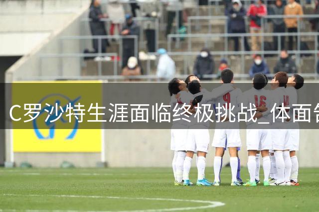 C罗沙特生涯面临终极挑战 体面告别需体系支持